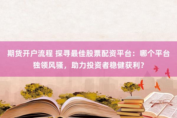 期货开户流程 探寻最佳股票配资平台：哪个平台独领风骚，助力投资者稳健获利？