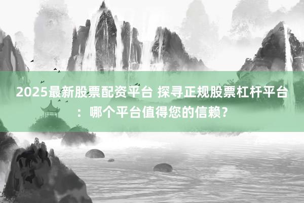 2025最新股票配资平台 探寻正规股票杠杆平台：哪个平台值得您的信赖？