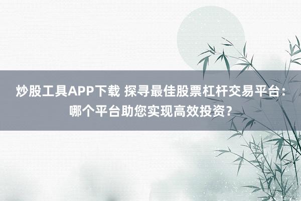 炒股工具APP下载 探寻最佳股票杠杆交易平台：哪个平台助您实现高效投资？