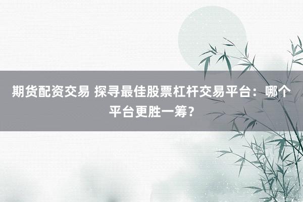 期货配资交易 探寻最佳股票杠杆交易平台：哪个平台更胜一筹？