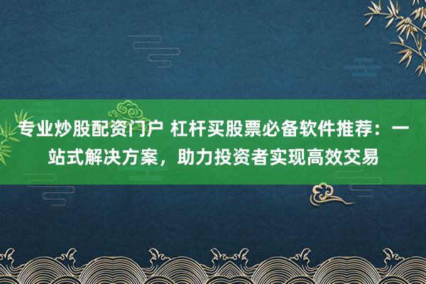 专业炒股配资门户 杠杆买股票必备软件推荐：一站式解决方案，助力投资者实现高效交易