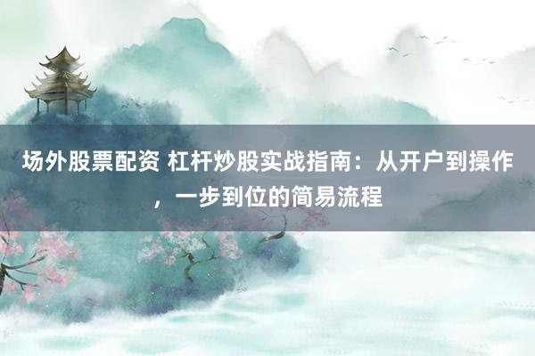 场外股票配资 杠杆炒股实战指南：从开户到操作，一步到位的简易流程