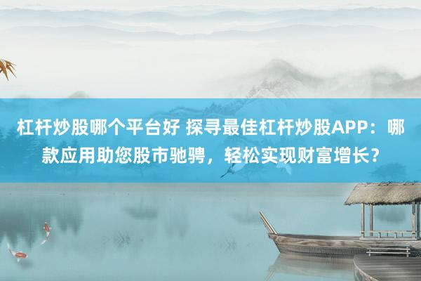 杠杆炒股哪个平台好 探寻最佳杠杆炒股APP：哪款应用助您股市驰骋，轻松实现财富增长？
