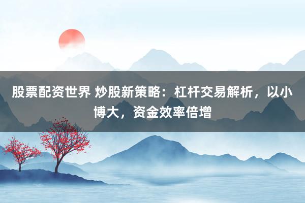 股票配资世界 炒股新策略：杠杆交易解析，以小博大，资金效率倍增