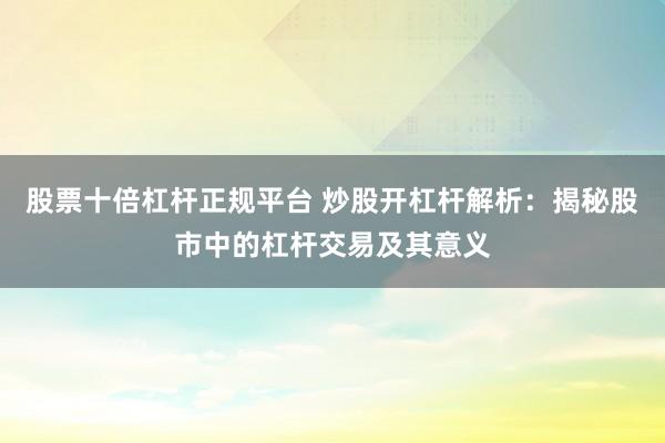 股票十倍杠杆正规平台 炒股开杠杆解析：揭秘股市中的杠杆交易及其意义