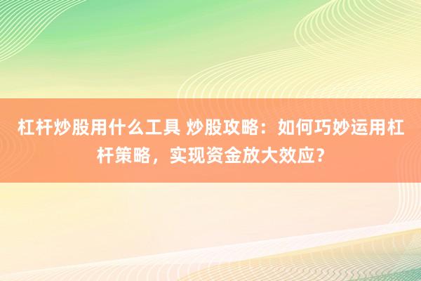 杠杆炒股用什么工具 炒股攻略：如何巧妙运用杠杆策略，实现资金放大效应？