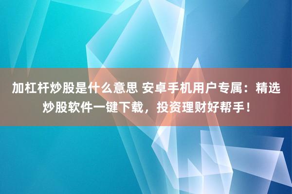 加杠杆炒股是什么意思 安卓手机用户专属：精选炒股软件一键下载，投资理财好帮手！