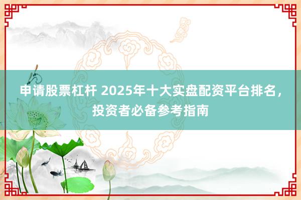 申请股票杠杆 2025年十大实盘配资平台排名，投资者必备参考指南