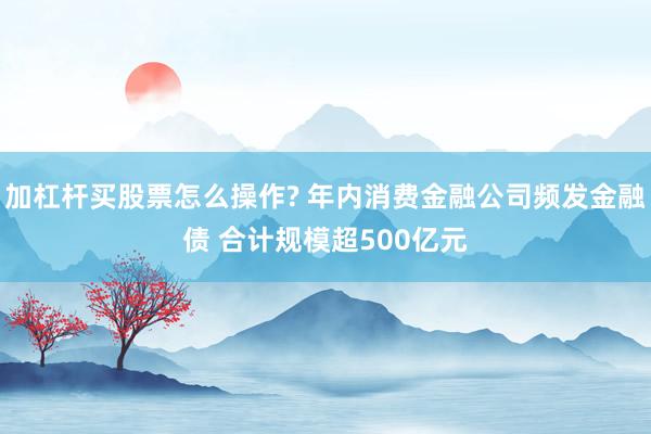 加杠杆买股票怎么操作? 年内消费金融公司频发金融债 合计规模超500亿元