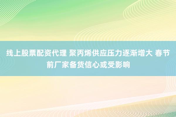 线上股票配资代理 聚丙烯供应压力逐渐增大 春节前厂家备货信心或受影响