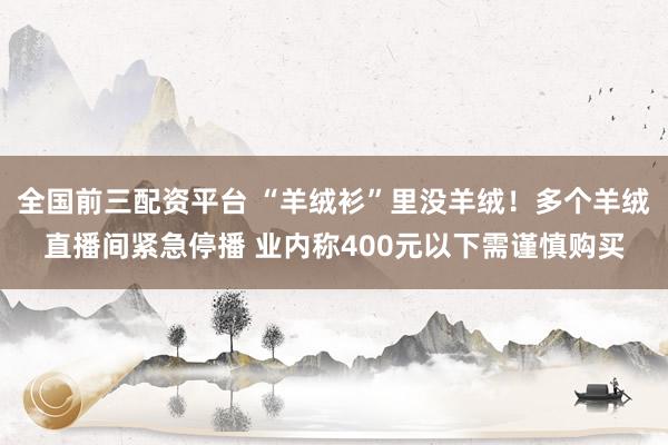 全国前三配资平台 “羊绒衫”里没羊绒！多个羊绒直播间紧急停播 业内称400元以下需谨慎购买
