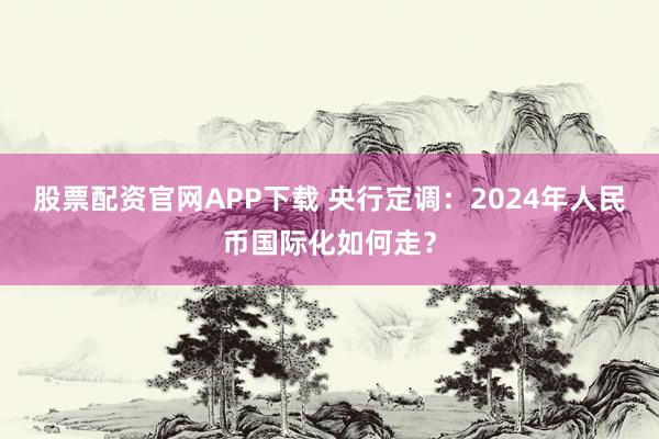 股票配资官网APP下载 央行定调：2024年人民币国际化如何走？