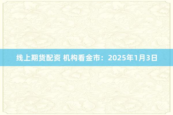 线上期货配资 机构看金市：2025年1月3日