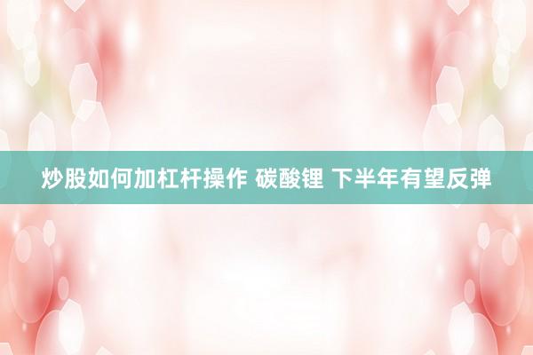 炒股如何加杠杆操作 碳酸锂 下半年有望反弹
