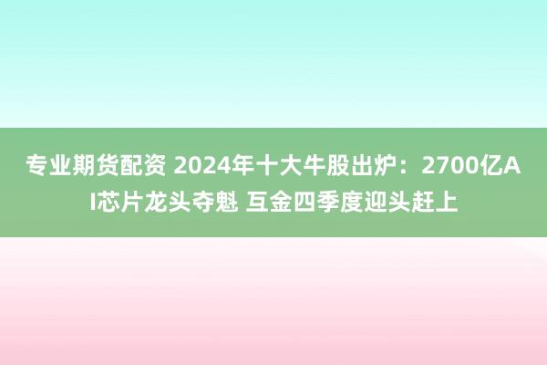 专业期货配资 2024年十大牛股出炉：2700亿AI芯片龙头夺魁 互金四季度迎头赶上