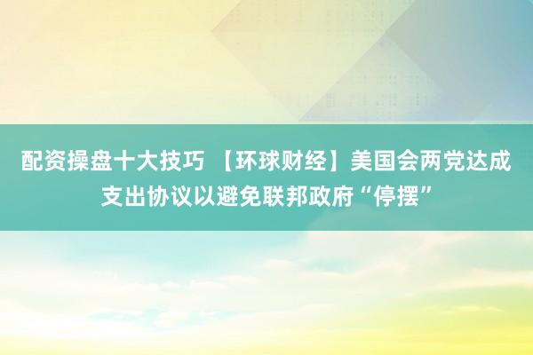 配资操盘十大技巧 【环球财经】美国会两党达成支出协议以避免联邦政府“停摆”