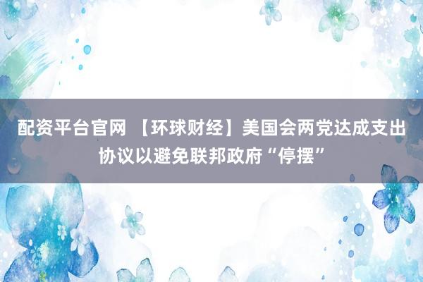 配资平台官网 【环球财经】美国会两党达成支出协议以避免联邦政府“停摆”