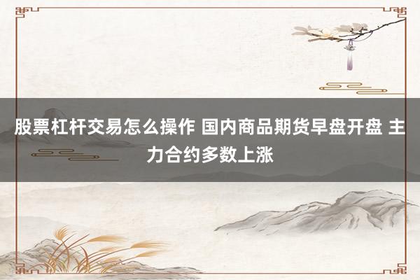 股票杠杆交易怎么操作 国内商品期货早盘开盘 主力合约多数上涨