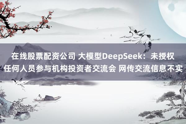 在线股票配资公司 大模型DeepSeek：未授权任何人员参与机构投资者交流会 网传交流信息不实