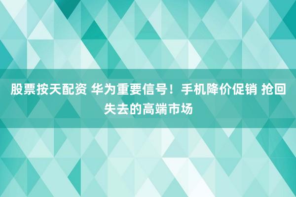 股票按天配资 华为重要信号！手机降价促销 抢回失去的高端市场