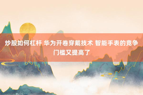炒股如何杠杆 华为开卷穿戴技术 智能手表的竞争门槛又提高了