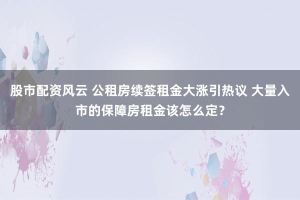 股市配资风云 公租房续签租金大涨引热议 大量入市的保障房租金该怎么定？