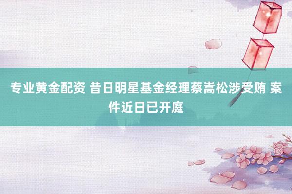 专业黄金配资 昔日明星基金经理蔡嵩松涉受贿 案件近日已开庭