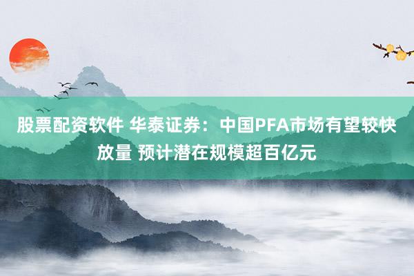 股票配资软件 华泰证券：中国PFA市场有望较快放量 预计潜在规模超百亿元