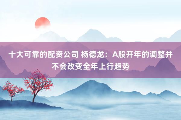 十大可靠的配资公司 杨德龙：A股开年的调整并不会改变全年上行趋势