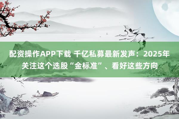 配资操作APP下载 千亿私募最新发声：2025年关注这个选股“金标准”、看好这些方向