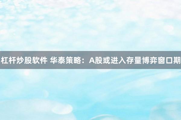 杠杆炒股软件 华泰策略：A股或进入存量博弈窗口期