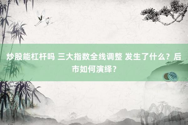 炒股能杠杆吗 三大指数全线调整 发生了什么？后市如何演绎？