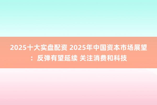 2025十大实盘配资 2025年中国资本市场展望：反弹有望延续 关注消费和科技