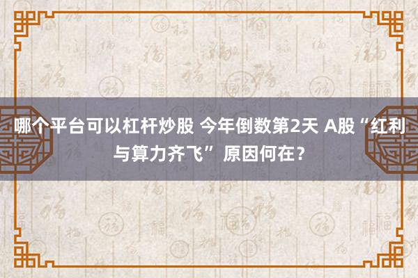 哪个平台可以杠杆炒股 今年倒数第2天 A股“红利与算力齐飞” 原因何在？