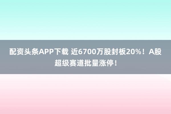 配资头条APP下载 近6700万股封板20%！A股超级赛道批量涨停！