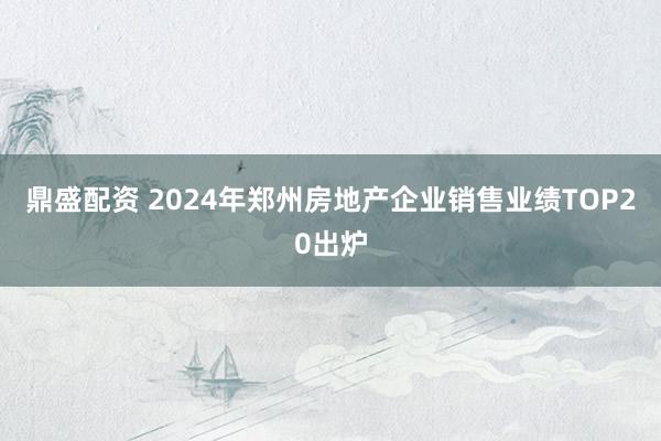 鼎盛配资 2024年郑州房地产企业销售业绩TOP20出炉