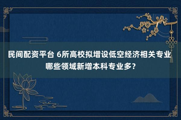 民间配资平台 6所高校拟增设低空经济相关专业 哪些领域新增本科专业多？