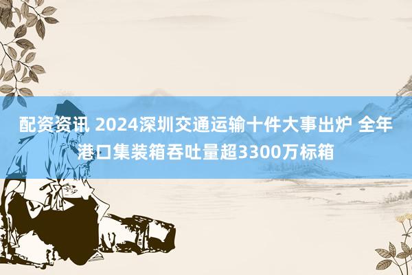 配资资讯 2024深圳交通运输十件大事出炉 全年港口集装箱吞吐量超3300万标箱