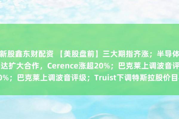 新股鑫东财配资 【美股盘前】三大期指齐涨；半导体股普涨；宣布与英伟达扩大合作，Cerence涨超20%；巴克莱上调波音评级；Truist下调特斯拉股价目标