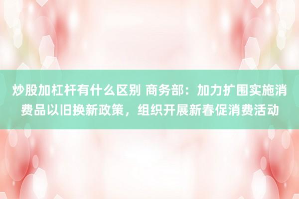 炒股加杠杆有什么区别 商务部：加力扩围实施消费品以旧换新政策，组织开展新春促消费活动