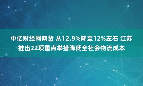 中亿财经网期货 从12.9%降至12%左右 江苏推出22项重点举措降低全社会物流成本