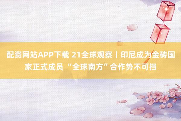 配资网站APP下载 21全球观察丨印尼成为金砖国家正式成员 “全球南方”合作势不可挡