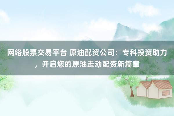 网络股票交易平台 原油配资公司：专科投资助力，开启您的原油走动配资新篇章
