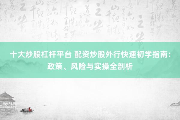 十大炒股杠杆平台 配资炒股外行快速初学指南：政策、风险与实操全剖析