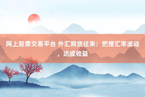 网上股票交易平台 外汇期货往来：把捏汇率波动，达成收益