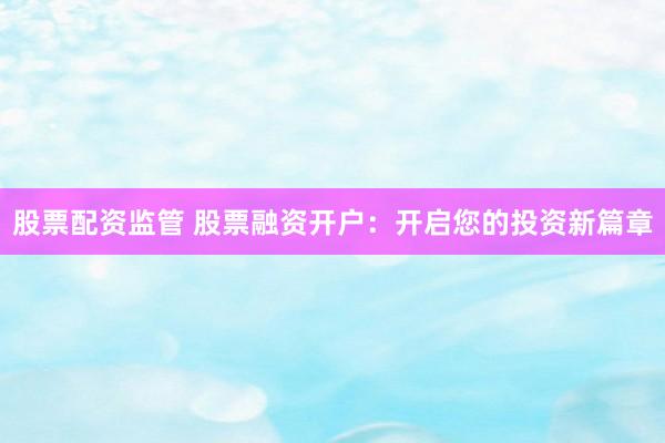 股票配资监管 股票融资开户：开启您的投资新篇章
