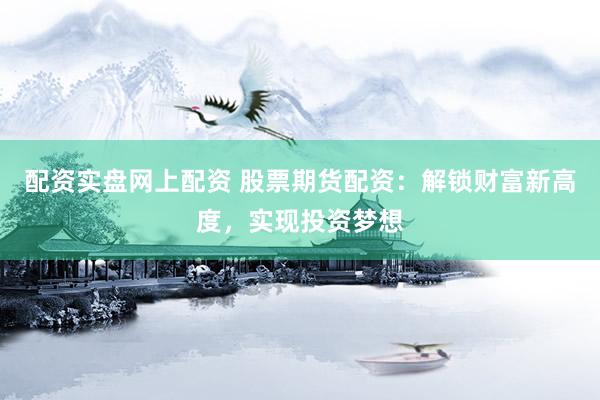 配资实盘网上配资 股票期货配资：解锁财富新高度，实现投资梦想