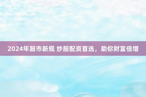 2024年股市新规 炒股配资首选，助你财富倍增
