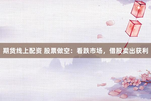 期货线上配资 股票做空：看跌市场，借股卖出获利