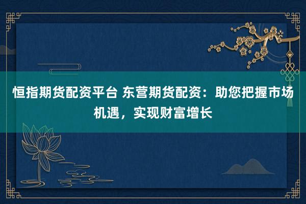 恒指期货配资平台 东营期货配资：助您把握市场机遇，实现财富增长